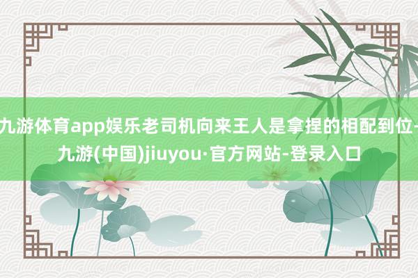九游體育app娛樂老司機向來王人是拿捏的相配到位-九游(中國)jiuyou·官方網(wǎng)站-登錄入口