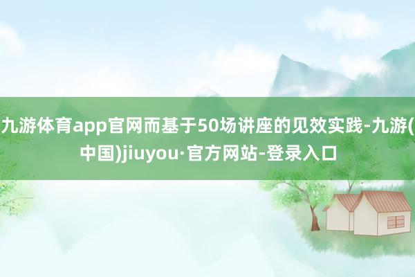 九游體育app官網(wǎng)而基于50場(chǎng)講座的見(jiàn)效實(shí)踐-九游(中國(guó))jiuyou·官方網(wǎng)站-登錄入口