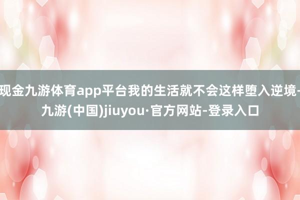 現(xiàn)金九游體育app平臺我的生活就不會這樣墮入逆境-九游(中國)jiuyou·官方網(wǎng)站-登錄入口