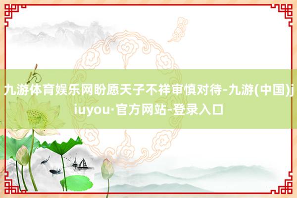 九游體育娛樂(lè)網(wǎng)盼愿天子不祥審慎對(duì)待-九游(中國(guó))jiuyou·官方網(wǎng)站-登錄入口