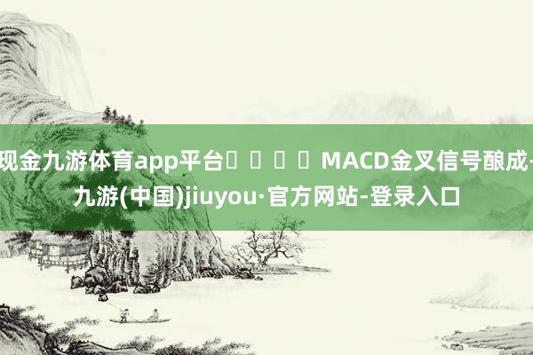 現(xiàn)金九游體育app平臺				MACD金叉信號釀成-九游(中國)jiuyou·官方網(wǎng)站-登錄入口