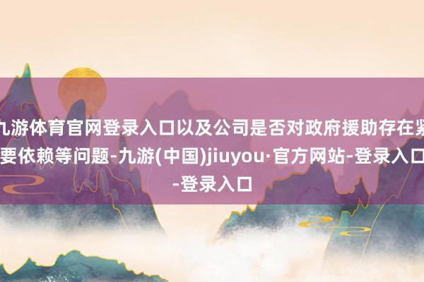 九游體育官網(wǎng)登錄入口以及公司是否對(duì)政府援助存在緊要依賴等問(wèn)題-九游(中國(guó))jiuyou·官方網(wǎng)站-登錄入口