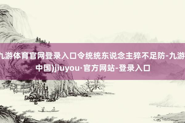九游體育官網(wǎng)登錄入口令統(tǒng)統(tǒng)東說念主猝不足防-九游(中國)jiuyou·官方網(wǎng)站-登錄入口
