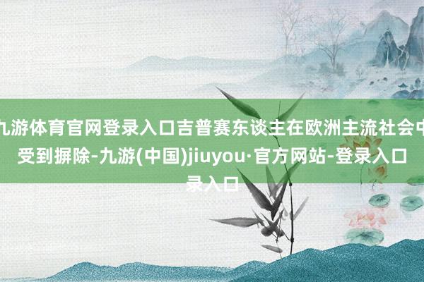 九游體育官網(wǎng)登錄入口吉普賽東談主在歐洲主流社會(huì)中受到摒除-九游(中國(guó))jiuyou·官方網(wǎng)站-登錄入口
