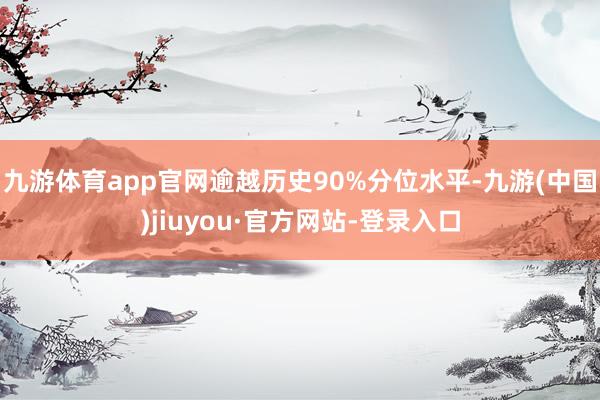 九游體育app官網(wǎng)逾越歷史90%分位水平-九游(中國)jiuyou·官方網(wǎng)站-登錄入口