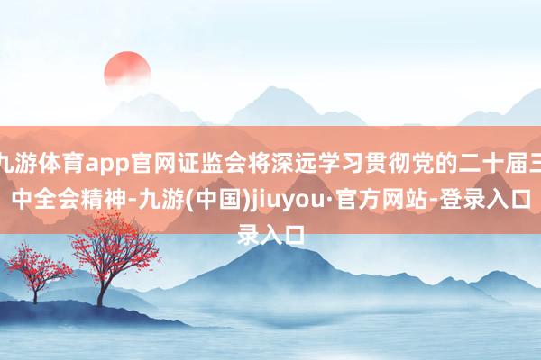 九游體育app官網(wǎng)證監(jiān)會將深遠學習貫徹黨的二十屆三中全會精神-九游(中國)jiuyou·官方網(wǎng)站-登錄入口