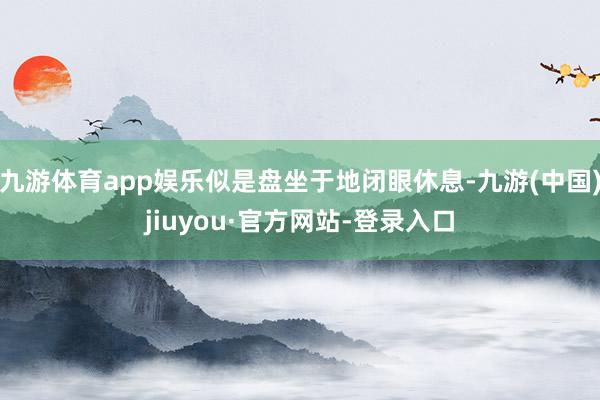九游體育app娛樂似是盤坐于地閉眼休息-九游(中國)jiuyou·官方網(wǎng)站-登錄入口