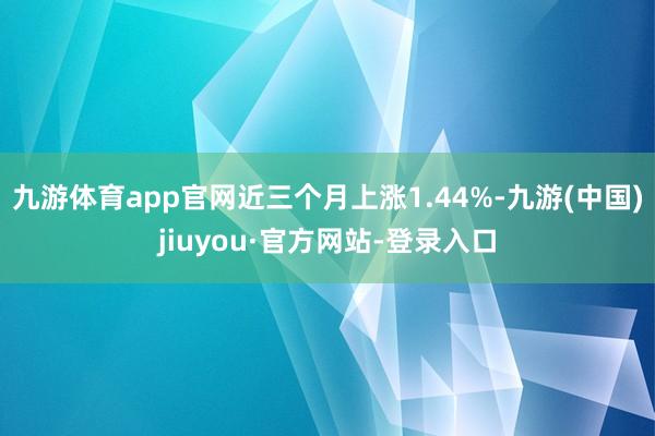 九游體育app官網(wǎng)近三個月上漲1.44%-九游(中國)jiuyou·官方網(wǎng)站-登錄入口