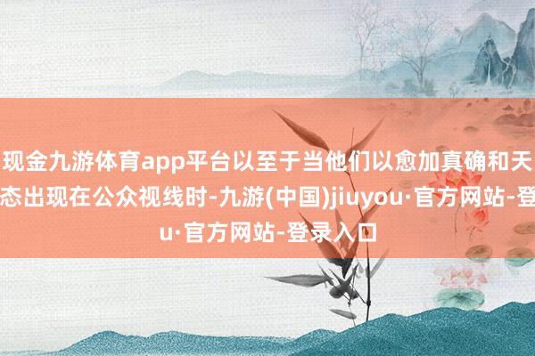 現(xiàn)金九游體育app平臺(tái)以至于當(dāng)他們以愈加真確和天然的狀態(tài)出現(xiàn)在公眾視線(xiàn)時(shí)-九游(中國(guó))jiuyou·官方網(wǎng)站-登錄入口