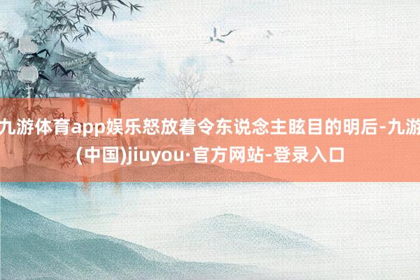 九游體育app娛樂怒放著令東說念主眩目的明后-九游(中國)jiuyou·官方網站-登錄入口