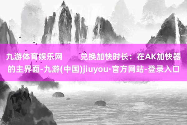 九游體育娛樂網(wǎng)        兌換加快時長：在AK加快器的主界面-九游(中國)jiuyou·官方網(wǎng)站-登錄入口