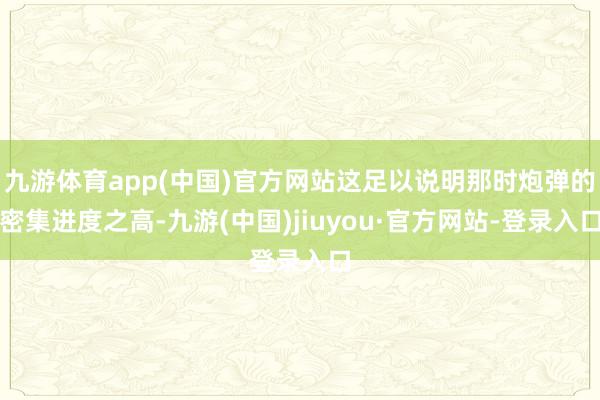九游體育app(中國)官方網(wǎng)站這足以說明那時(shí)炮彈的密集進(jìn)度之高-九游(中國)jiuyou·官方網(wǎng)站-登錄入口