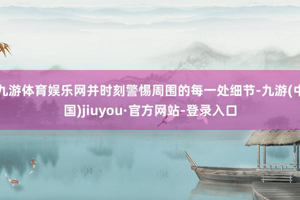 九游體育娛樂網并時刻警惕周圍的每一處細節(jié)-九游(中國)jiuyou·官方網站-登錄入口