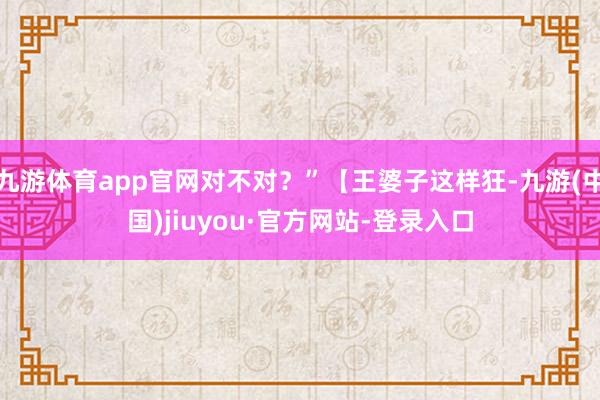 九游體育app官網(wǎng)對(duì)不對(duì)？”【王婆子這樣狂-九游(中國(guó))jiuyou·官方網(wǎng)站-登錄入口