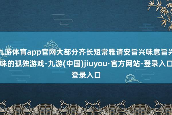 九游體育app官網(wǎng)大部分齊長(zhǎng)短常雅請(qǐng)安旨興味意旨興味的孤獨(dú)游戲-九游(中國(guó))jiuyou·官方網(wǎng)站-登錄入口