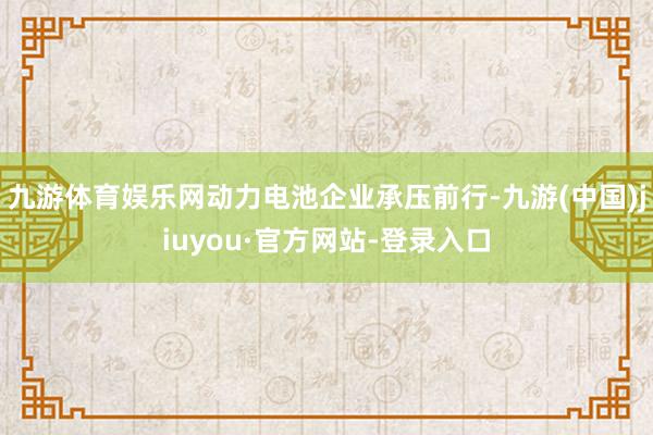 九游體育娛樂網(wǎng)動力電池企業(yè)承壓前行-九游(中國)jiuyou·官方網(wǎng)站-登錄入口