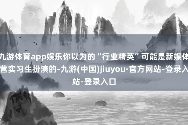 九游體育app娛樂(lè)你以為的“行業(yè)精英”可能是新媒體運(yùn)營(yíng)實(shí)習(xí)生扮演的-九游(中國(guó))jiuyou·官方網(wǎng)站-登錄入口