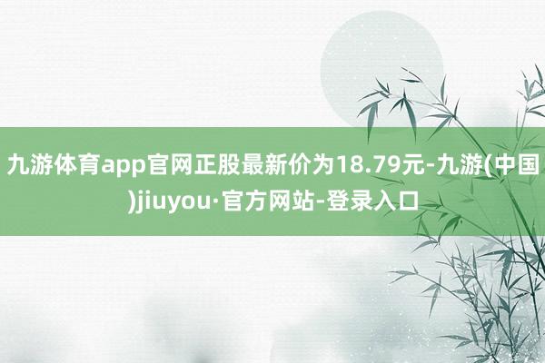 九游體育app官網(wǎng)正股最新價為18.79元-九游(中國)jiuyou·官方網(wǎng)站-登錄入口
