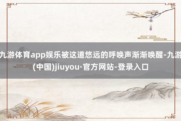 九游體育app娛樂被這道悠遠的呼喚聲漸漸喚醒-九游(中國)jiuyou·官方網(wǎng)站-登錄入口