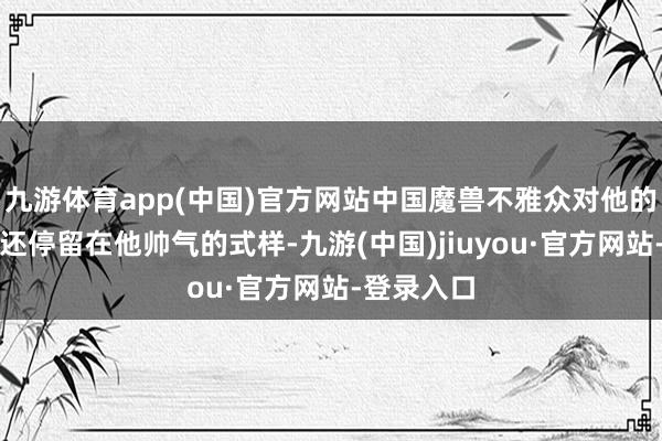 九游體育app(中國)官方網(wǎng)站中國魔獸不雅眾對(duì)他的印象可能還停留在他帥氣的式樣-九游(中國)jiuyou·官方網(wǎng)站-登錄入口