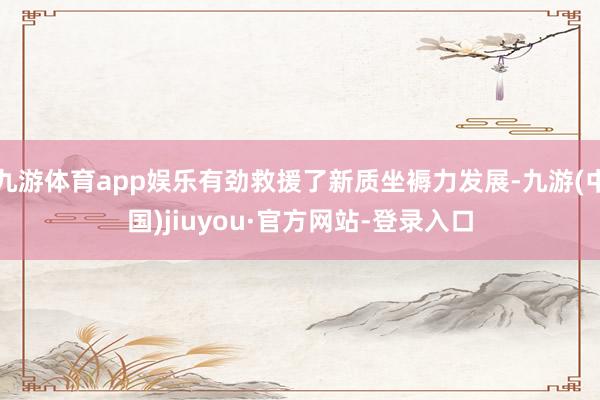 九游體育app娛樂有勁救援了新質(zhì)坐褥力發(fā)展-九游(中國)jiuyou·官方網(wǎng)站-登錄入口