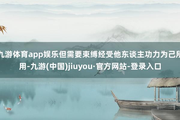 九游體育app娛樂(lè)但需要束縛經(jīng)受他東談主功力為己所用-九游(中國(guó))jiuyou·官方網(wǎng)站-登錄入口