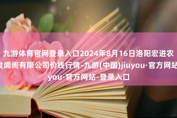九游體育官網(wǎng)登錄入口2024年8月16日洛陽(yáng)宏進(jìn)農(nóng)副家具批發(fā)阛阓有限公司價(jià)錢(qián)行情-九游(中國(guó))jiuyou·官方網(wǎng)站-登錄入口