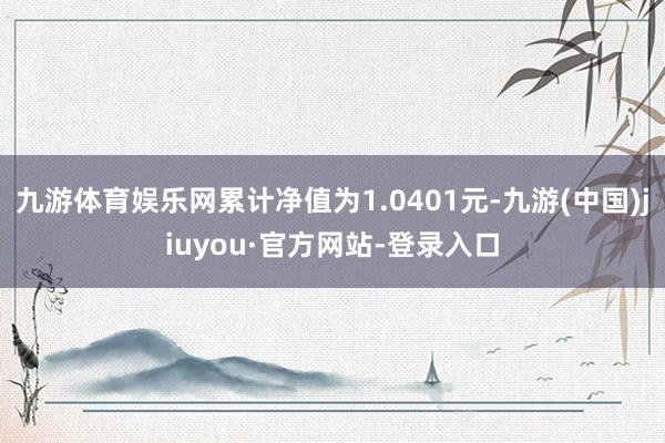 九游體育娛樂網(wǎng)累計凈值為1.0401元-九游(中國)jiuyou·官方網(wǎng)站-登錄入口