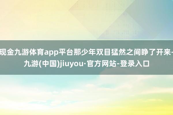 現(xiàn)金九游體育app平臺(tái)那少年雙目猛然之間睜了開(kāi)來(lái)-九游(中國(guó))jiuyou·官方網(wǎng)站-登錄入口