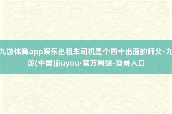 九游體育app娛樂出租車司機(jī)是個(gè)四十出面的師父-九游(中國)jiuyou·官方網(wǎng)站-登錄入口