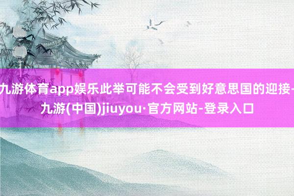九游體育app娛樂此舉可能不會受到好意思國的迎接-九游(中國)jiuyou·官方網(wǎng)站-登錄入口