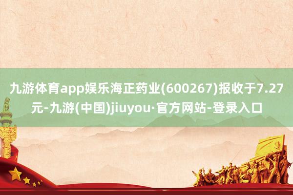 九游體育app娛樂海正藥業(yè)(600267)報(bào)收于7.27元-九游(中國)jiuyou·官方網(wǎng)站-登錄入口