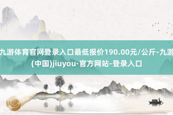 九游體育官網(wǎng)登錄入口最低報價190.00元/公斤-九游(中國)jiuyou·官方網(wǎng)站-登錄入口