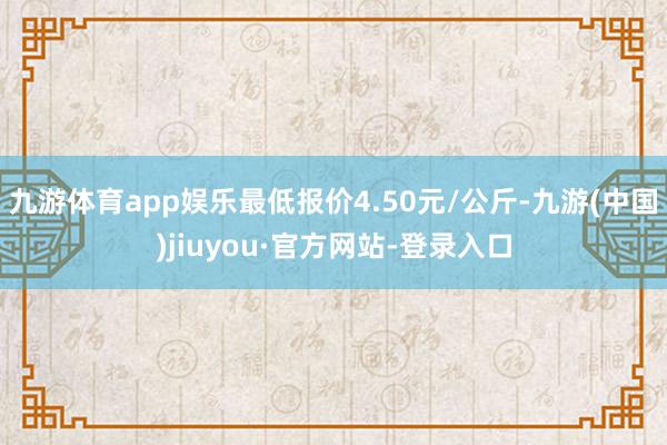 九游體育app娛樂(lè)最低報(bào)價(jià)4.50元/公斤-九游(中國(guó))jiuyou·官方網(wǎng)站-登錄入口
