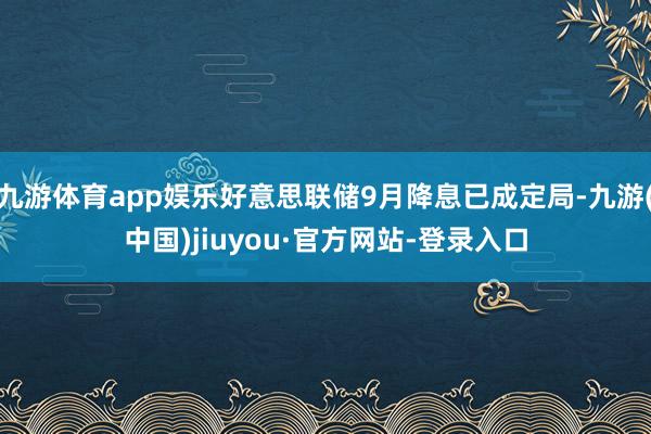 九游體育app娛樂好意思聯(lián)儲9月降息已成定局-九游(中國)jiuyou·官方網(wǎng)站-登錄入口