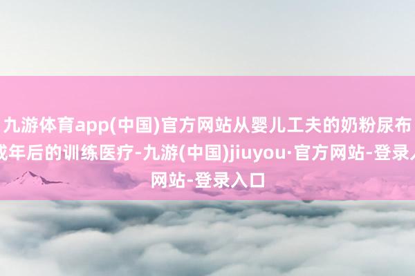 九游體育app(中國)官方網(wǎng)站從嬰兒工夫的奶粉尿布到成年后的訓練醫(yī)療-九游(中國)jiuyou·官方網(wǎng)站-登錄入口