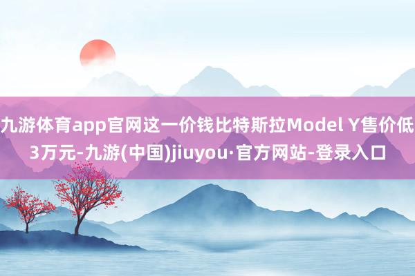 九游體育app官網(wǎng)這一價(jià)錢(qián)比特斯拉Model Y售價(jià)低3萬(wàn)元-九游(中國(guó))jiuyou·官方網(wǎng)站-登錄入口