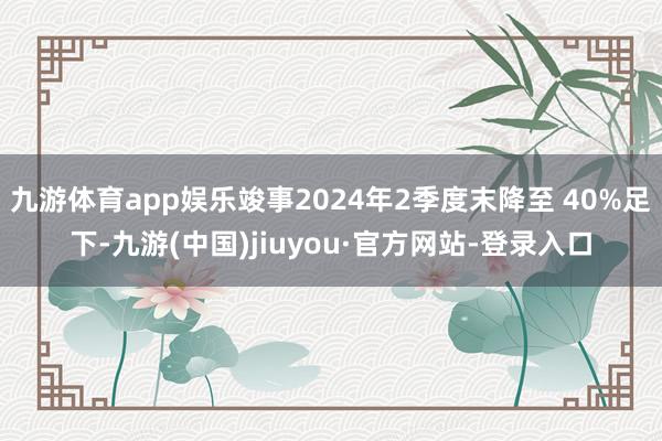 九游體育app娛樂竣事2024年2季度末降至 40%足下-九游(中國)jiuyou·官方網(wǎng)站-登錄入口