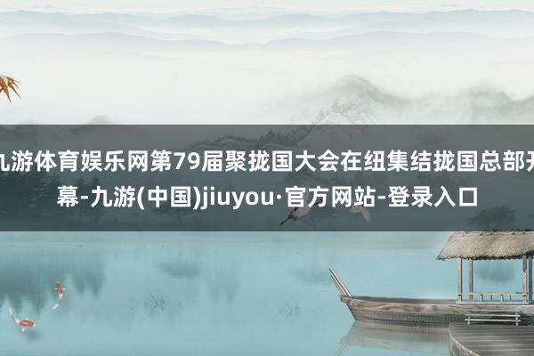 九游體育娛樂網(wǎng)第79屆聚攏國大會在紐集結(jié)攏國總部開幕-九游(中國)jiuyou·官方網(wǎng)站-登錄入口