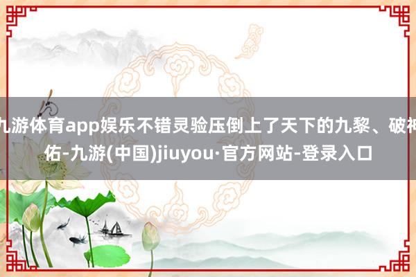 九游體育app娛樂(lè)不錯(cuò)靈驗(yàn)壓倒上了天下的九黎、破神佑-九游(中國(guó))jiuyou·官方網(wǎng)站-登錄入口