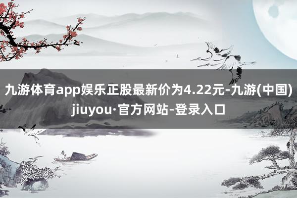九游體育app娛樂(lè)正股最新價(jià)為4.22元-九游(中國(guó))jiuyou·官方網(wǎng)站-登錄入口