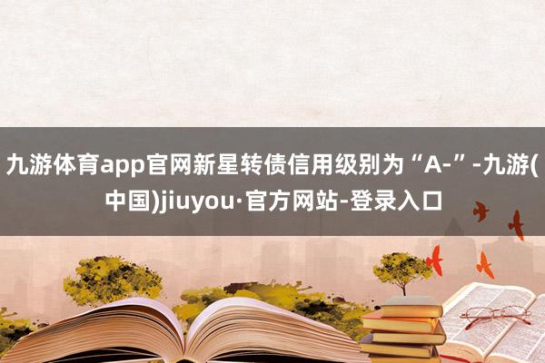 九游體育app官網(wǎng)新星轉(zhuǎn)債信用級別為“A-”-九游(中國)jiuyou·官方網(wǎng)站-登錄入口