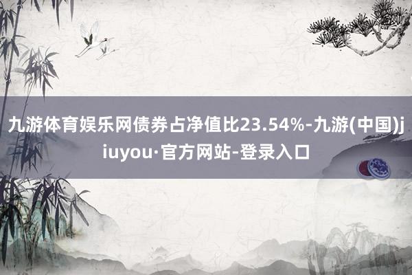 九游體育娛樂網(wǎng)債券占凈值比23.54%-九游(中國)jiuyou·官方網(wǎng)站-登錄入口