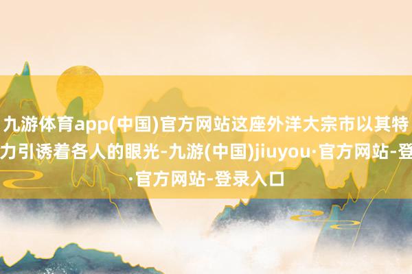 九游體育app(中國)官方網(wǎng)站這座外洋大宗市以其特有的魔力引誘著各人的眼光-九游(中國)jiuyou·官方網(wǎng)站-登錄入口