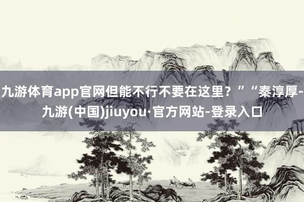 九游體育app官網(wǎng)但能不行不要在這里？”“秦淳厚-九游(中國(guó))jiuyou·官方網(wǎng)站-登錄入口