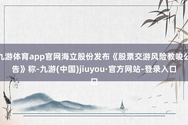 九游體育app官網(wǎng)海立股份發(fā)布《股票交游風(fēng)險教唆公告》稱-九游(中國)jiuyou·官方網(wǎng)站-登錄入口