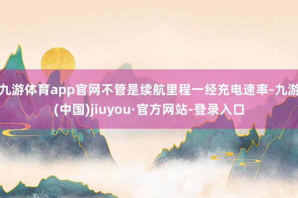 九游體育app官網(wǎng)不管是續(xù)航里程一經(jīng)充電速率-九游(中國(guó))jiuyou·官方網(wǎng)站-登錄入口