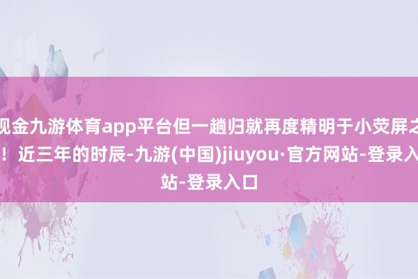 現(xiàn)金九游體育app平臺(tái)但一趟歸就再度精明于小熒屏之巔!近三年的時(shí)辰-九游(中國(guó))jiuyou·官方網(wǎng)站-登錄入口