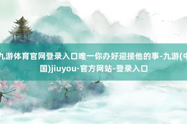 九游體育官網(wǎng)登錄入口唯一你辦好迎接他的事-九游(中國(guó))jiuyou·官方網(wǎng)站-登錄入口