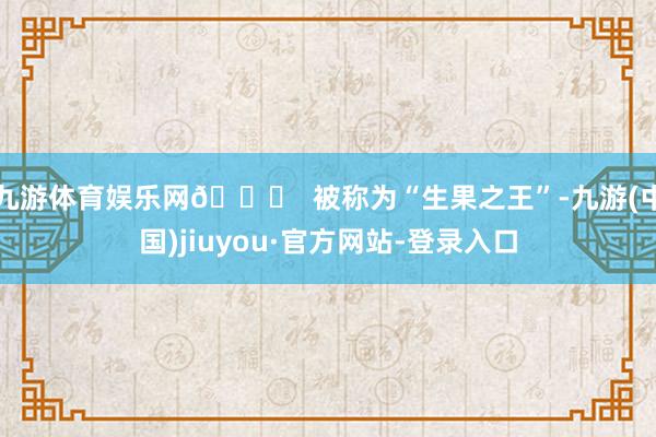 九游體育娛樂網(wǎng)?? 被稱為“生果之王”-九游(中國)jiuyou·官方網(wǎng)站-登錄入口